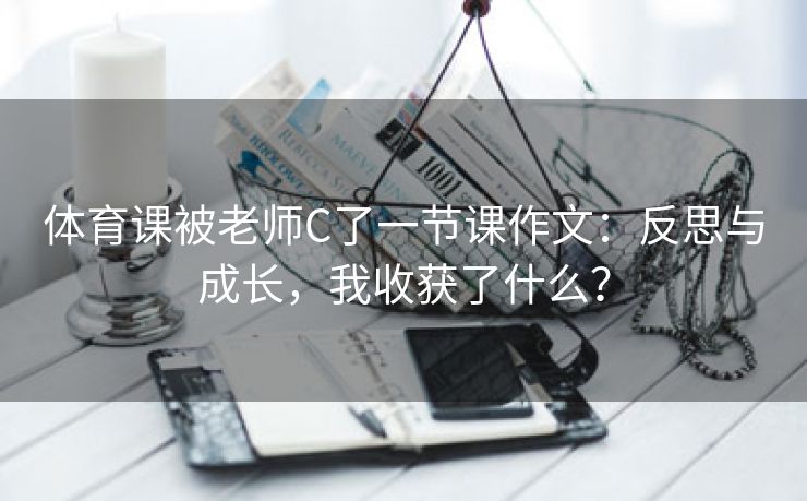 体育课被老师C了一节课作文：反思与成长，我收获了什么？