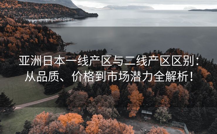 亚洲日本一线产区与二线产区区别：从品质、价格到市场潜力全解析！