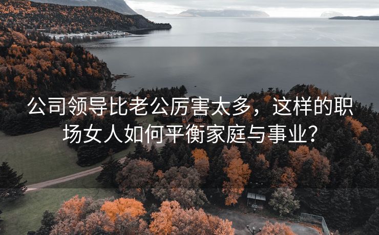 公司领导比老公厉害太多，这样的职场女人如何平衡家庭与事业？