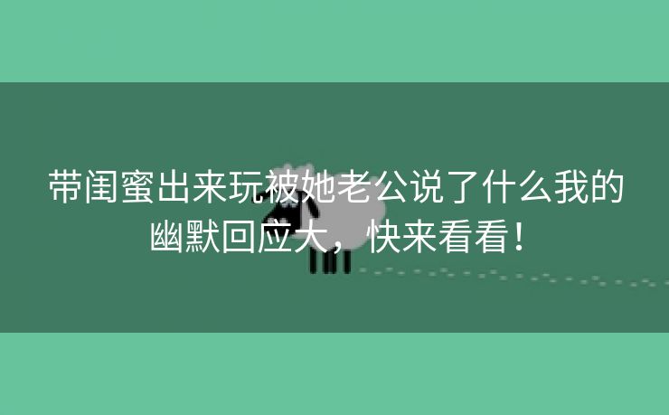 带闺蜜出来玩被她老公说了什么我的幽默回应大，快来看看！
