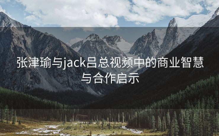 张津瑜与jack吕总视频中的商业智慧与合作启示