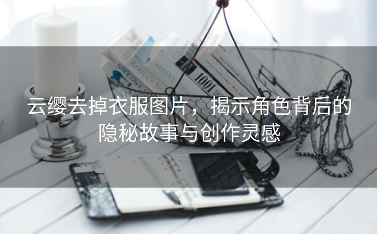 云缨去掉衣服图片，揭示角色背后的隐秘故事与创作灵感