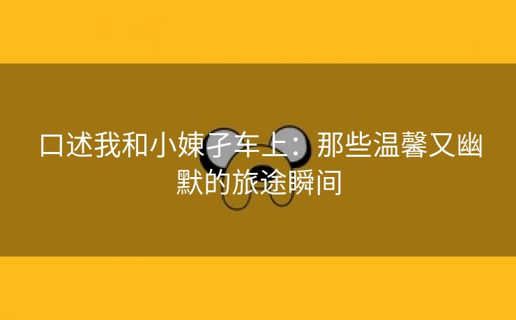 口述我和小娻孑车上：那些温馨又幽默的旅途瞬间