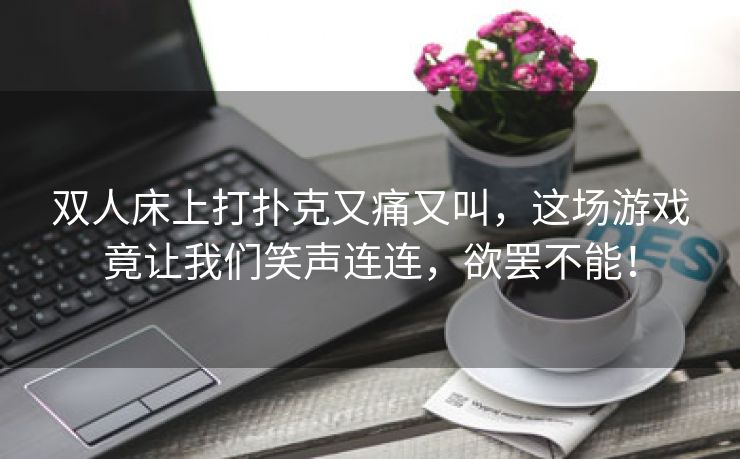 双人床上打扑克又痛又叫，这场游戏竟让我们笑声连连，欲罢不能！