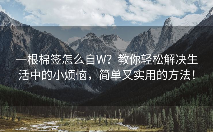 一根棉签怎么自W？教你轻松解决生活中的小烦恼，简单又实用的方法！