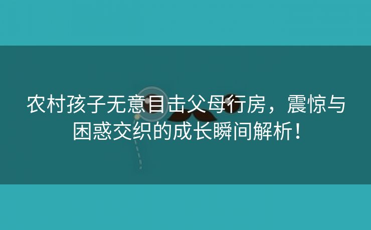 农村孩子无意目击父母行房，震惊与困惑交织的成长瞬间解析！