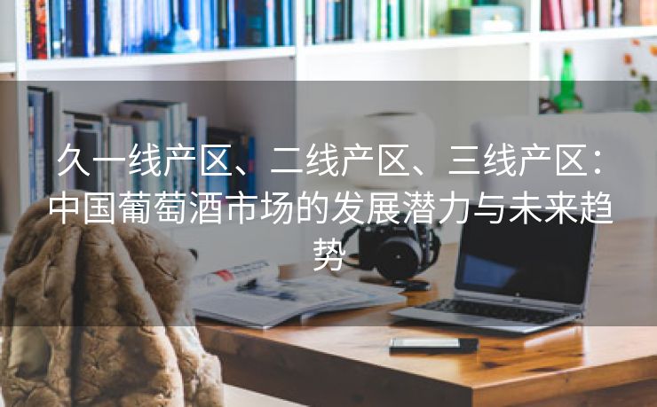 久一线产区、二线产区、三线产区：中国葡萄酒市场的发展潜力与未来趋势