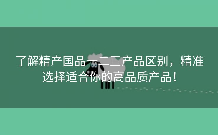 了解精产国品一二三产品区别，精准选择适合你的高品质产品！