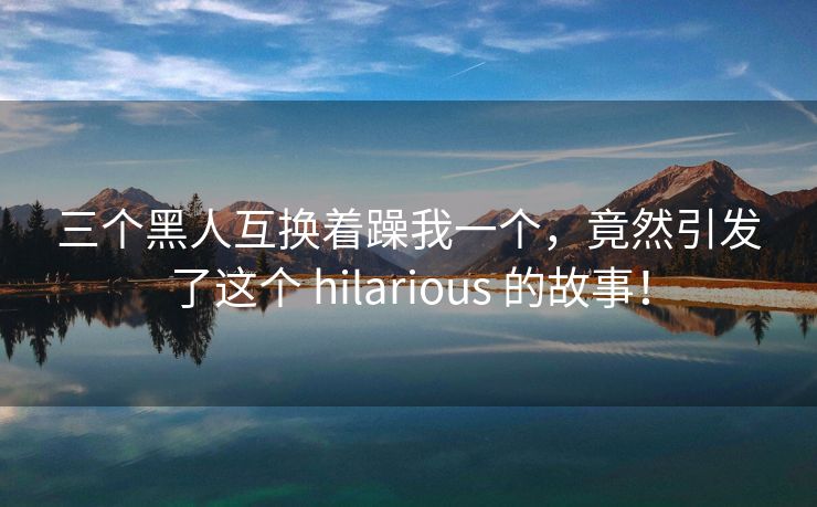 三个黑人互换着躁我一个，竟然引发了这个 hilarious 的故事！