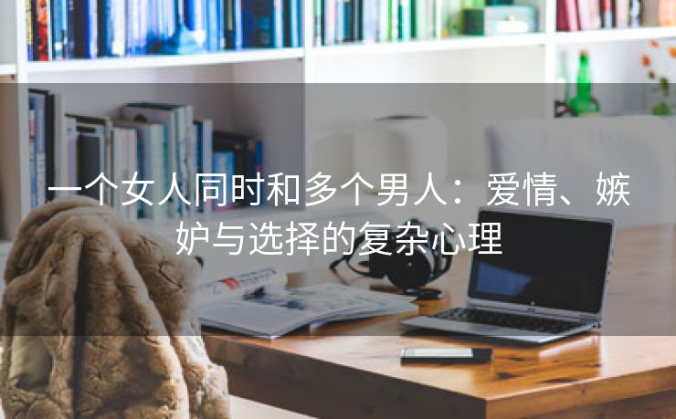 一个女人同时和多个男人：爱情、嫉妒与选择的复杂心理