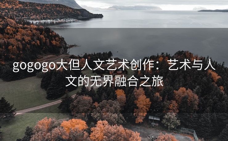 gogogo大但人文艺术创作：艺术与人文的无界融合之旅