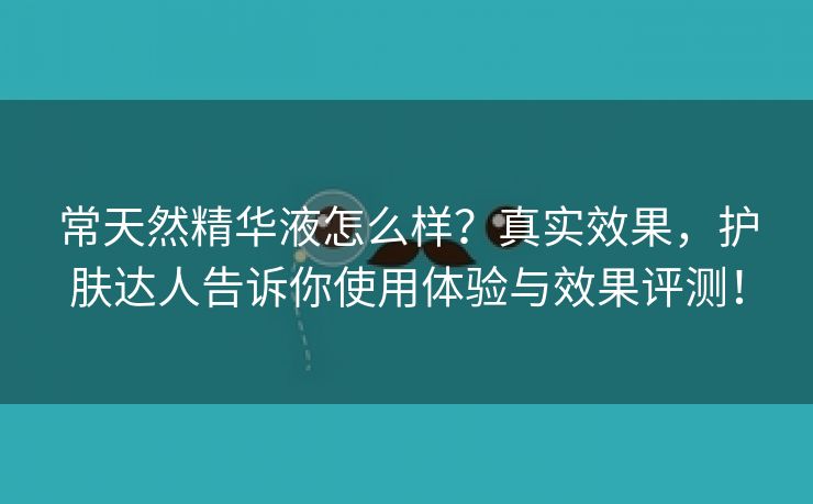 常天然精华液怎么样？真实效果，护肤达人告诉你使用体验与效果评测！