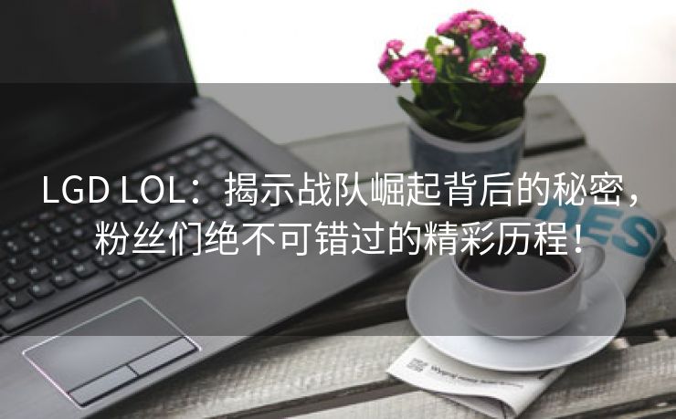 LGD LOL：揭示战队崛起背后的秘密，粉丝们绝不可错过的精彩历程！
