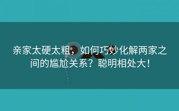 亲家太硬太粗，如何巧妙化解两家之间的尴尬关系？聪明相处大！