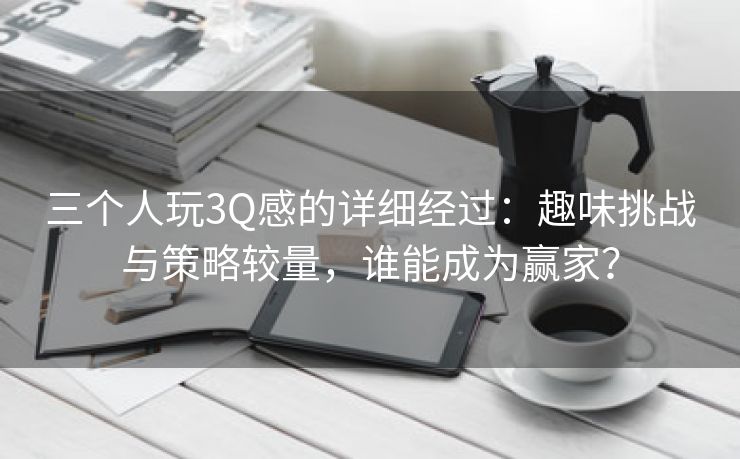 三个人玩3Q感的详细经过：趣味挑战与策略较量，谁能成为赢家？