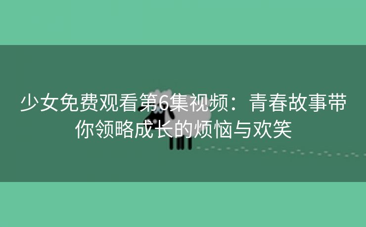 少女免费观看第6集视频：青春故事带你领略成长的烦恼与欢笑