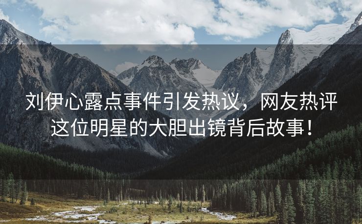 刘伊心露点事件引发热议，网友热评这位明星的大胆出镜背后故事！