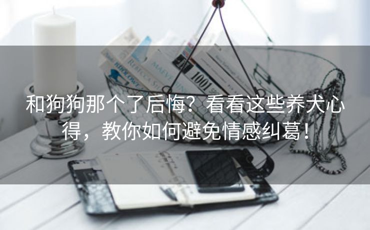 和狗狗那个了后悔？看看这些养犬心得，教你如何避免情感纠葛！