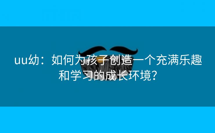 uu幼：如何为孩子创造一个充满乐趣和学习的成长环境？