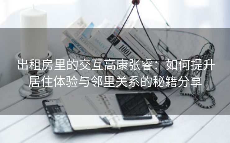 出租房里的交互高康张睿：如何提升居住体验与邻里关系的秘籍分享